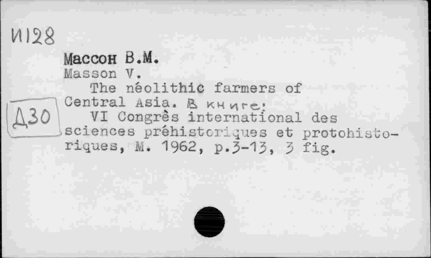 ﻿ИІ28
Массон В.М.
Masson V.
The neolithic farmers of
Central Asia, й> книге:
ЗО VI Congrès international des '__^sciences préhistoriques et protohisto-
riques, м. 1962, р.5-15, 5 fig.